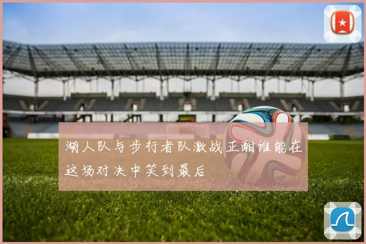 湖人队与步行者队激战正酣谁能在这场对决中笑到最后